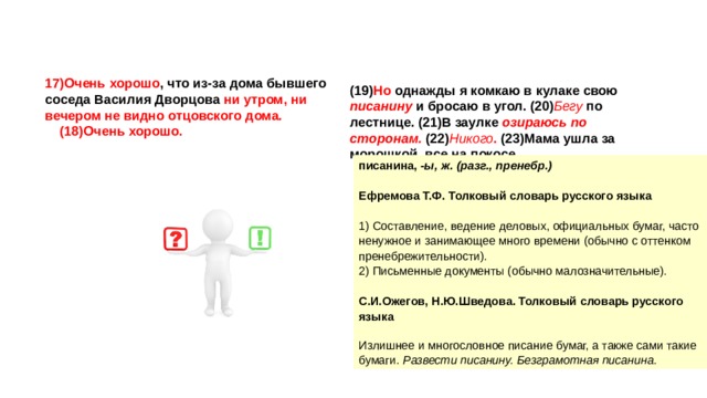 17)Очень хорошо , что из-за дома бывшего соседа Василия Дворцова ни утром, ни вечером не видно отцовского дома. (18)Очень хорошо. (19) Но однажды я комкаю в кулаке свою писанину и бросаю в угол. (20) Бегу по лестнице. (21)В заулке озираюсь по сторонам. (22) Никого . (23)Мама ушла за морошкой, все на покосе. писанина, -ы, ж. (разг., пренебр.)   Ефремова Т.Ф. Толковый словарь русского языка   1) Составление, ведение деловых, официальных бумаг, часто ненужное и занимающее много времени (обычно с оттенком пренебрежительности). 2) Письменные документы (обычно малозначительные).   С.И.Ожегов, Н.Ю.Шведова. Толковый словарь русского языка   Излишнее и многословное писание бумаг, а также сами такие бумаги. Развести писанину. Безграмотная писанина. 