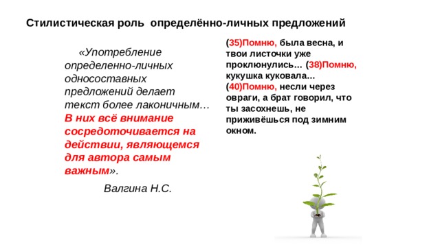 Стилистическая роль определённо-личных предложений ( 35)Помню, была весна, и твои листочки уже проклюнулись… ( 38)Помню, кукушка куковала… ( 40)Помню, несли через овраги, а брат говорил, что ты засохнешь, не приживёшься под зимним окном. «Употребление определенно-личных односоставных предложений делает текст более лаконичным… В них всё внимание сосредоточивается на действии, являющемся для автора самым важным ». Валгина Н.С. 