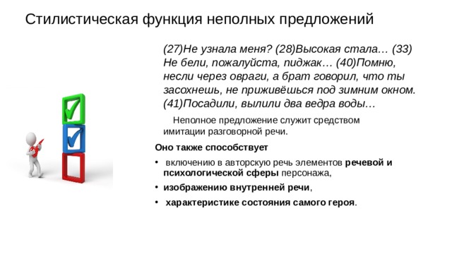 Стилистическая функция неполных предложений (27)Не узнала меня? (28)Высокая стала… (33) Не бели, пожалуйста, пиджак… (40)Помню, несли через овраги, а брат говорил, что ты засохнешь, не приживёшься под зимним окном. (41)Посадили, вылили два ведра воды… Неполное предложение служит средством имитации разговорной речи. Оно также способствует включению в авторскую речь элементов  речевой и психологической сферы персонажа, изображению внутренней речи , характеристике состояния самого героя . 