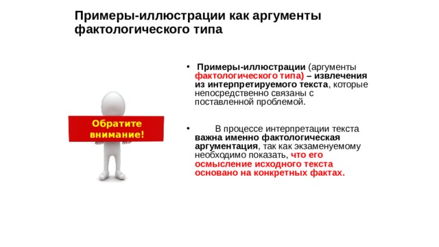 Примеры-иллюстрации как аргументы фактологического типа Примеры-иллюстрации (аргументы фактологического типа) – извлечения из интерпретируемого текста , которые непосредственно связаны с поставленной проблемой. В процессе интерпретации текста важна именно фактологическая аргументация , так как экзаменуемому необходимо показать, что его осмысление исходного текста основано на конкретных фактах. Обратите внимание! 