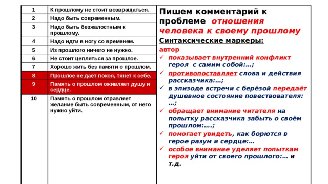 1 К прошлому не стоит возвращаться. 2 Надо быть современным. 3 Пишем комментарий к проблеме отношения человека к своему прошлому 4 Надо быть безжалостным к прошлому. Синтаксические маркеры: Надо идти в ногу со временем. 5 автор Из прошлого ничего не нужно. 6 показывает внутренний конфликт героя с самим собой:…; противопоставляет слова и действия рассказчика:…; Не стоит цепляться за прошлое. 7 в эпизоде встречи с берёзой передаёт душевное состояние повествователя:…; Хорошо жить без памяти о прошлом. 8 обращает внимание читателя на попытку рассказчика забыть о своём прошлом:….; помогает увидеть , как борются в герое разум и сердце:… особое внимание уделяет попыткам героя уйти от своего прошлого:… и т.д. Прошлое не даёт покоя, тянет к себе. 9 Память о прошлом оживляет душу и сердце. 10 Память о прошлом отравляет желание быть современным, от него нужно уйти. 