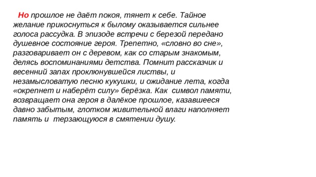  Но прошлое не даёт покоя, тянет к себе. Тайное желание прикоснуться к былому оказывается сильнее голоса рассудка. В эпизоде встречи с березой передано душевное состояние героя. Трепетно, «словно во сне», разговаривает он с деревом, как со старым знакомым, делясь воспоминаниями детства. Помнит рассказчик и весенний запах проклюнувшейся листвы, и незамысловатую песню кукушки, и ожидание лета, когда «окрепнет и наберёт силу» берёзка. Как символ памяти, возвращает она героя в далёкое прошлое, казавшееся давно забытым, глотком живительной влаги наполняет память и терзающуюся в смятении душу. 