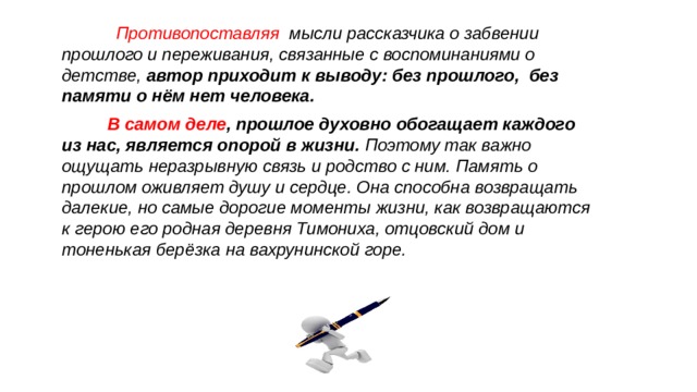  Противопоставляя мысли рассказчика о забвении прошлого и переживания, связанные с воспоминаниями о детстве, автор приходит к выводу: без прошлого, без памяти о нём нет человека. В самом деле , прошлое духовно обогащает каждого из нас, является опорой в жизни. Поэтому так важно ощущать неразрывную связь и родство с ним. Память о прошлом оживляет душу и сердце. Она способна возвращать далекие, но самые дорогие моменты жизни, как возвращаются к герою его родная деревня Тимониха, отцовский дом и тоненькая берёзка на вахрунинской горе. 