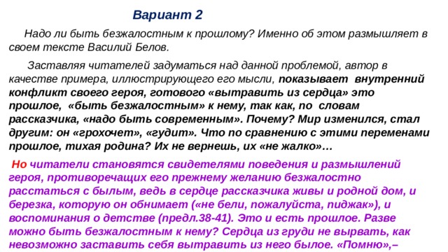  Вариант 2 Надо ли быть безжалостным к прошлому? Именно об этом размышляет в своем тексте Василий Белов. Заставляя читателей задуматься над данной проблемой, автор в качестве примера, иллюстрирующего его мысли, показывает внутренний конфликт своего героя, готового «вытравить из сердца» это прошлое, «быть безжалостным» к нему, так как, по словам рассказчика, «надо быть современным». Почему? Мир изменился, стал другим: он «грохочет», «гудит». Что по сравнению с этими переменами прошлое, тихая родина? Их не вернешь, их «не жалко»… Но читатели становятся свидетелями поведения и размышлений героя, противоречащих его прежнему желанию безжалостно расстаться с былым, ведь в сердце рассказчика живы и родной дом, и березка, которую он обнимает («не бели, пожалуйста, пиджак»), и воспоминания о детстве (предл.38-41). Это и есть прошлое. Разве можно быть безжалостным к нему? Сердца из груди не вырвать, как невозможно заставить себя вытравить из него былое. «Помню»,– повторяет герой. 