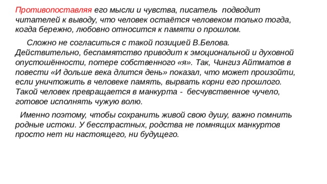 Противопоставляя его мысли и чувства, писатель подводит читателей к выводу, что человек остаётся человеком только тогда, когда бережно, любовно относится к памяти о прошлом. Сложно не согласиться с такой позицией В.Белова. Действительно, беспамятство приводит к эмоциональной и духовной опустошённости, потере собственного «я». Так, Чингиз Айтматов в повести «И дольше века длится день» показал, что может произойти, если уничтожить в человеке память, вырвать корни его прошлого. Такой человек превращается в манкурта - бесчувственное чучело, готовое исполнять чужую волю. Именно поэтому, чтобы сохранить живой свою душу, важно помнить родные истоки. У бесстрастных, родства не помнящих манкуртов просто нет ни настоящего, ни будущего. 