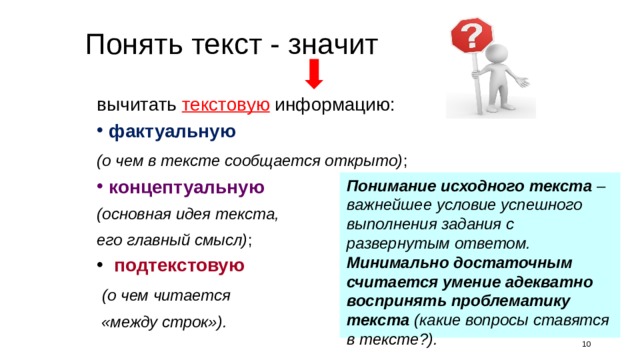 Понять текст - значит вычитать текстовую информацию: фактуальную (о чем в тексте сообщается открыто) ; концептуальную (основная идея текста, его главный смысл) ; подтекстовую (о чем читается «между строк»). Понимание исходного текста – важнейшее условие успешного выполнения задания с развернутым ответом. Минимально достаточным считается умение адекватно воспринять проблематику текста (какие вопросы ставятся в тексте?). Каждый текст содержит три вида информации: фактуальную, подтекстовую и концептуальную. Все три вида информации в тексте между собой тесно взаимосвязаны. И зрелый читатель способен выделить, вычитать все три вида информации, а вот начинающего читателя этому надо учить, задавая для этого вопросы: фактуального, подтекстового и концептуального характера. 