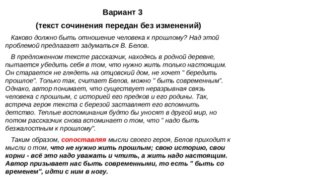  Вариант 3 (текст сочинения передан без изменений) Каково должно быть отношение человека к прошлому? Над этой проблемой предлагает задуматься В. Белов. В предложенном тексте рассказчик, находясь в родной деревне, пытается убедить себя в том, что нужно жить только настоящим. Он старается не глядеть на отцовский дом, не хочет 