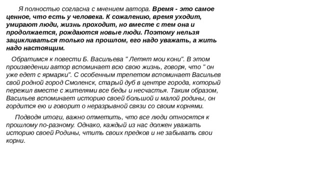  Я полностью согласна с мнением автора. Время - это самое ценное, что есть у человека. К сожалению, время уходит, умирают люди, жизнь проходит, но вместе с тем она и продолжается, рождаются новые люди. Поэтому нельзя зацикливаться только на прошлом, его надо уважать, а жить надо настоящим. Обратимся к повести Б. Васильева 