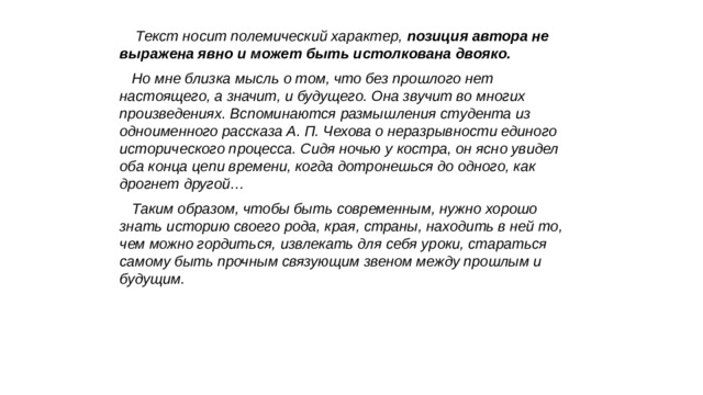  Текст носит полемический характер, позиция автора не выражена явно и мо­жет быть истолкована двояко. Но мне близка мысль о том, что без прошлого нет настоящего, а значит, и будущего. Она звучит во многих произведениях. Вспоминаются размышления студента из одноименного рассказа А. П. Чехова о неразрывности единого исторического процесса. Сидя ночью у костра, он ясно увидел оба конца цепи времени, когда дотронешься до одного, как дрогнет другой… Таким образом, чтобы быть современным, нужно хорошо знать историю своего рода, края, страны, находить в ней то, чем можно гордиться, извлекать для себя уроки, стараться самому быть прочным связующим звеном между прошлым и будущим. 