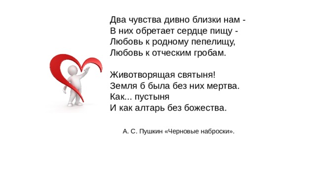 Два чувства дивно близки нам - В них обретает сердце пищу - Любовь к родному пепелищу, Любовь к отческим гробам. Животворящая святыня! Земля б была без них мертва. Как... пустыня И как алтарь без божества. А. С. Пушкин «Черновые наброски». 