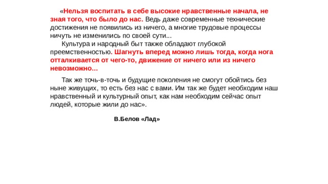  « Нельзя воспитать в себе высокие нравственные начала, не зная того, что было до нас. Ведь даже современные технические достижения не появились из ничего, а многие трудовые процессы ничуть не изменились по своей сути...        Культура и народный быт также обладают глубокой преемственностью . Шагнуть вперед можно лишь тогда, когда нога отталкивается от чего-то, движение от ничего или из ничего невозможно…       Так же точь-в-точь и будущие поколения не смогут обойтись без ныне живущих, то есть без нас с вами. Им так же будет необходим наш нравственный и культурный опыт, как нам необходим сейчас опыт людей, которые жили до нас».  В.Белов «Лад»   