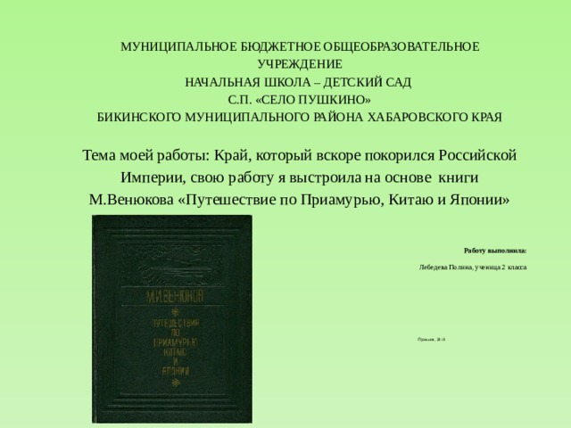 МУНИЦИПАЛЬНОЕ БЮДЖЕТНОЕ ОБЩЕОБРАЗОВАТЕЛЬНОЕ УЧРЕЖДЕНИЕ  НАЧАЛЬНАЯ ШКОЛА – ДЕТСКИЙ САД  С.П. «СЕЛО ПУШКИНО»  БИКИНСКОГО МУНИЦИПАЛЬНОГО РАЙОНА ХАБАРОВСКОГО КРАЯ     Тема моей работы: Край, который вскоре покорился Российской Империи, свою работу я выстроила на основе книги М.Венюкова «Путешествие по Приамурью, Китаю и Японии» Работу выполнила:  Лебедева Полина, ученица 2 класса         Пушкино, 2018 