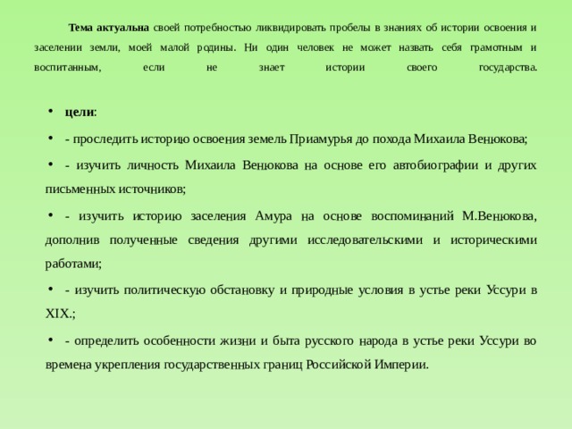 Тема актуальна своей потребностью ликвидировать пробелы в знаниях об истории освоения и заселении земли, моей малой родины. Ни один человек не может назвать себя грамотным и воспитанным, если не знает истории своего государства.   цели : - проследить историю освоения земель Приамурья до похода Михаила Венюкова; - изучить личность Михаила Венюкова на основе его автобиографии и других письменных источников; - изучить историю заселения Амура на основе воспоминаний М.Венюкова, дополнив полученные сведения другими исследовательскими и историческими работами; - изучить политическую обстановку и природные условия в устье реки Уссури в XIX.; - определить особенности жизни и быта русского народа в устье реки Уссури во времена укрепления государственных границ Российской Империи. 