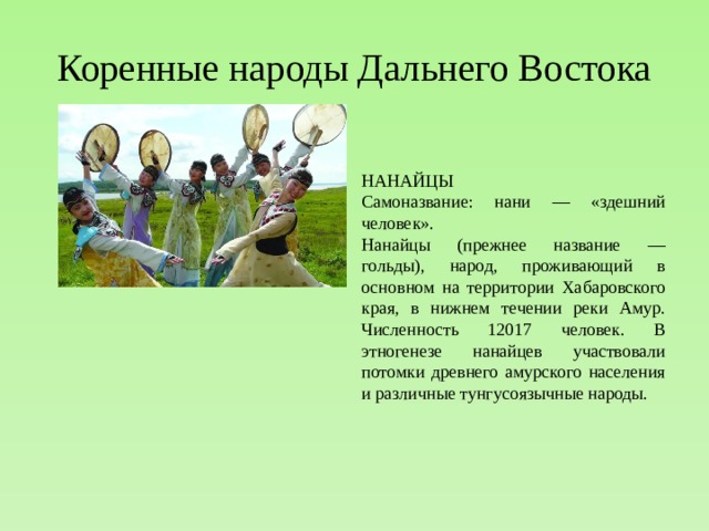 Коренные народы Дальнего Востока НАНАЙЦЫ  Самоназвание: нани — «здешний человек».  Нанайцы (прежнее название — гольды), народ, проживающий в основном на территории Хабаровского края, в нижнем течении реки Амур. Численность 12017 человек. В этногенезе нанайцев участвовали потомки древнего амурского населения и различные тунгусоязычные народы.  