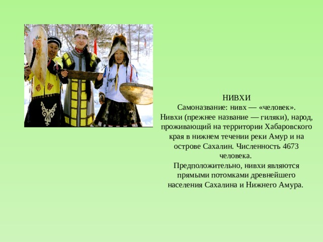 НИВХИ Самоназвание: нивх — «человек». Нивхи (прежнее название — гиляки), народ, проживающий на территории Хабаровского края в нижнем течении реки Амур и на острове Сахалин. Численность 4673 человека. Предположительно, нивхи являются прямыми потомками древнейшего населения Сахалина и Нижнего Амура. 