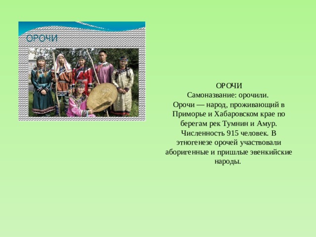 ОРОЧИ Самоназвание: орочили. Орочи — народ, проживающий в Приморье и Хабаровском крае по берегам рек Тумнин и Амур. Численность 915 человек. В этногенезе орочей участвовали аборигенные и пришлые эвенкийские народы. 