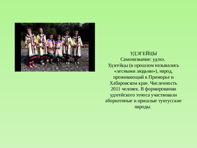 УДЭГЕЙЦЫ Самоназвание: удэхэ. Удэгейцы (в прошлом назывались «лесными людьми»), народ, проживающий в Приморье и Хабаровском крае. Численность 2011 человек. В формировании удэгейского этноса участвовали аборигенные и пришлые тунгусские народы. 