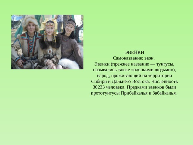 ЭВЕНКИ Самоназвание: эвэн. Эвенки (прежнее название — тунгусы, назывались также «оленьими людьми»), народ, проживающий на территории Сибири и Дальнего Востока. Численность 30233 человека. Предками эвенков были прототунгусы Прибайкалья и Забайкалья. 