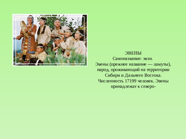 ЭВЕНЫ Самоназвание: эвэн. Эвены (прежнее название — ламуты), народ, проживающий на территории Сибири и Дальнего Востока. Численность 17199 человек. Эвены принадлежат к северо- 