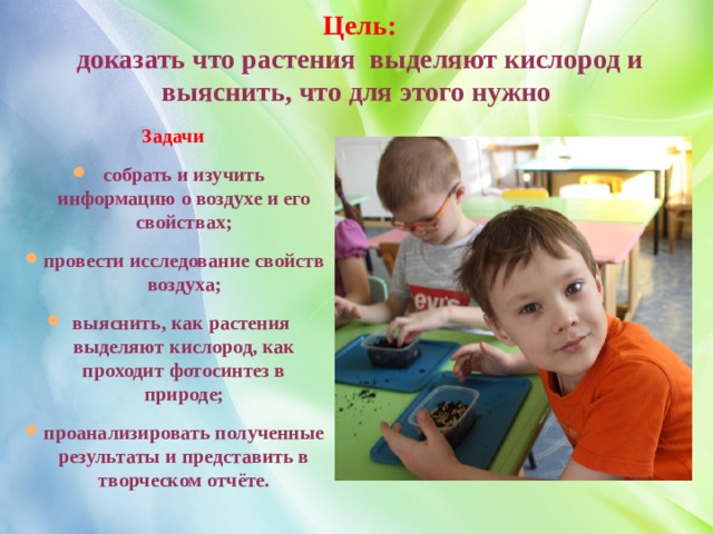 Цель:  доказать что растения выделяют кислород и выяснить, что для этого нужно  Задачи  собрать и изучить информацию о воздухе и его свойствах; провести исследование свойств воздуха; выяснить, как растения выделяют кислород, как проходит фотосинтез в природе; проанализировать полученные результаты и представить в творческом отчёте. 