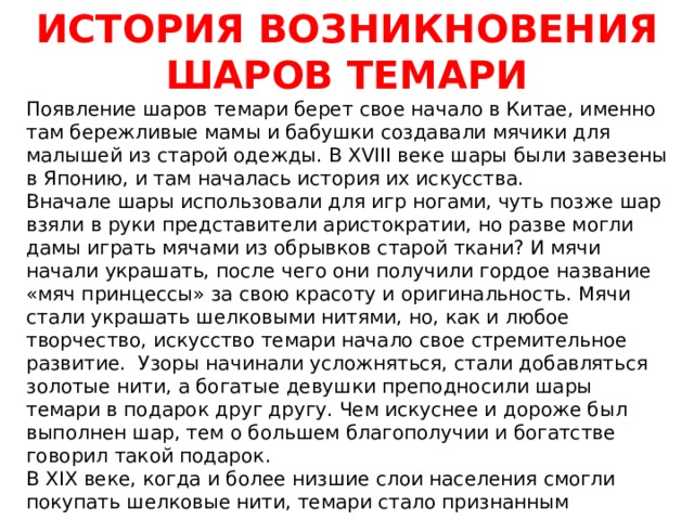 ИСТОРИЯ ВОЗНИКНОВЕНИЯ ШАРОВ ТЕМАРИ Появление шаров темари берет свое начало в Китае, именно там бережливые мамы и бабушки создавали мячики для малышей из старой одежды. В XVIII веке шары были завезены в Японию, и там началась история их искусства. Вначале шары использовали для игр ногами, чуть позже шар взяли в руки представители аристократии, но разве могли дамы играть мячами из обрывков старой ткани? И мячи начали украшать, после чего они получили гордое название «мяч принцессы» за свою красоту и оригинальность. Мячи стали украшать шелковыми нитями, но, как и любое творчество, искусство темари начало свое стремительное развитие.  Узоры начинали усложняться, стали добавляться золотые нити, а богатые девушки преподносили шары темари в подарок друг другу. Чем искуснее и дороже был выполнен шар, тем о большем благополучии и богатстве говорил такой подарок. В XIX веке, когда и более низшие слои населения смогли покупать шелковые нити, темари стало признанным национальным искусством, передающимся из поколения в поколение.  