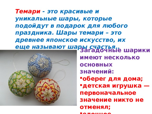 Загадочные шарики имеют несколько основных значений:  оберег для дома; детская игрушка — первоначальное значение никто не отменял;  елочное украшение.  Темари - это красивые и уникальные шары, которые подойдут в подарок для любого праздника. Шары темари – это древнее японское искусство, их еще называют шары счастья..    