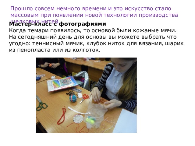 Прошло совсем немного времени и это искусство стало массовым при появлении новой технологии производства шелковых нитей. Мастер-класс с фотографиями Когда темари появилось, то основой были кожаные мячи. На сегодняшний день для основы вы можете выбрать что угодно: теннисный мячик, клубок ниток для вязания, шарик из пенопласта или из колготок. 