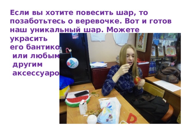 Если вы хотите повесить шар, то позаботьтесь о веревочке. Вот и готов наш уникальный шар. Можете украсить его бантиком  или любым  другим  аксессуаром. 