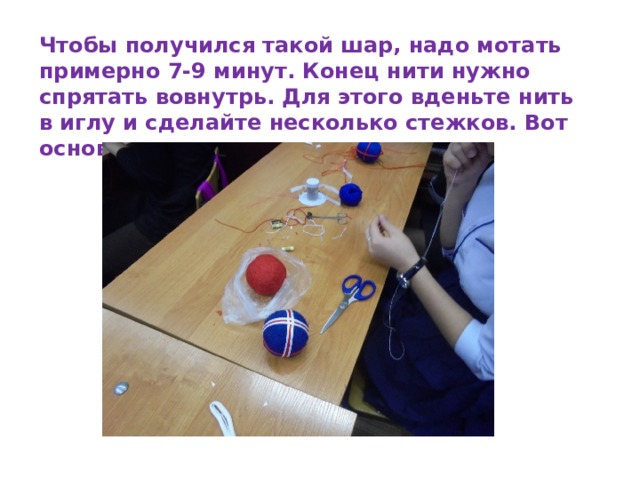 Чтобы получился такой шар, надо мотать примерно 7-9 минут. Конец нити нужно спрятать вовнутрь. Для этого вденьте нить в иглу и сделайте несколько стежков. Вот основа и готова. 