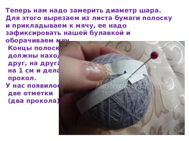 Теперь нам надо замерить диаметр шара. Для этого вырезаем из листа бумаги полоску и прикладываем к мячу, ее надо зафиксировать нашей булавкой и оборачиваем мяч.  Концы полоски  должны находить  друг, на друга  на 1 см и делаем  прокол. У нас появилось  две отметки  (два прокола). 