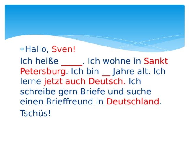 Hallo, Sven! Ich heiße _____ . Ich wohne in Sankt Petersburg . Ich bin __ Jahre alt. Ich lerne jetzt auch Deutsch. Ich schreibe gern Briefe und suche einen Brieffreund in Deutschland . Tschüs! 