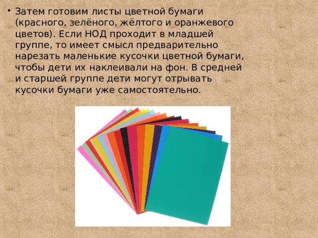 Затем готовим листы цветной бумаги (красного, зелёного, жёлтого и оранжевого цветов). Если НОД проходит в младшей группе, то имеет смысл предварительно нарезать маленькие кусочки цветной бумаги, чтобы дети их наклеивали на фон. В средней и старшей группе дети могут отрывать кусочки бумаги уже самостоятельно. 