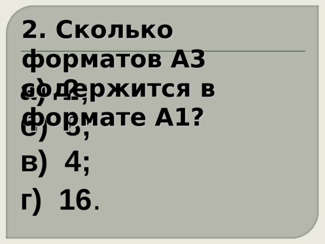 2. Сколько форматов А3 содержится в формате А1? а) 2;  б) 8;  в) 4;  г) 16 . 