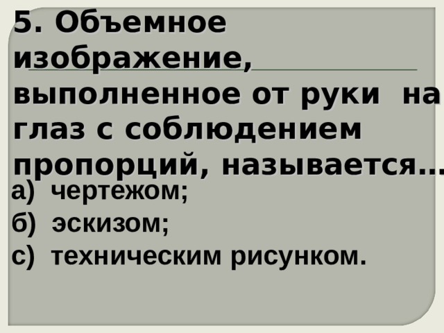 5. Объемное изображение, выполненное от руки на глаз с соблюдением пропорций, называется… а) чертежом;  б) эскизом;  с) техническим рисунком. 