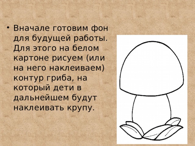 Вначале готовим фон для будущей работы. Для этого на белом картоне рисуем (или на него наклеиваем) контур гриба, на который дети в дальнейшем будут наклеивать крупу. 