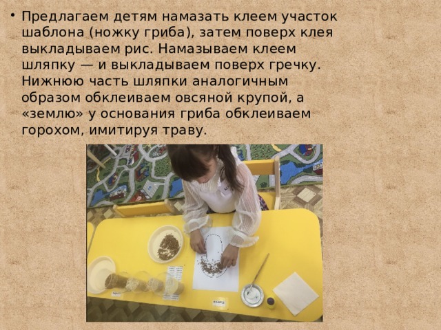 Предлагаем детям намазать клеем участок шаблона (ножку гриба), затем поверх клея выкладываем рис. Намазываем клеем шляпку — и выкладываем поверх гречку. Нижнюю часть шляпки аналогичным образом обклеиваем овсяной крупой, а «землю» у основания гриба обклеиваем горохом, имитируя траву. 