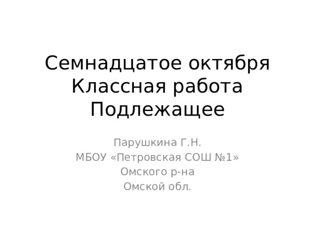 Семнадцатое октября  Классная работа  Подлежащее Парушкина Г.Н. МБОУ «Петровская СОШ №1» Омского р-на Омской обл. 