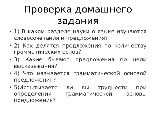 Проверка домашнего задания 1) В каком разделе науки о языке изучаются словосочетания и предложения? 2) Как делятся предложения по количеству грамматических основ? 3) Какие бывают предложения по цели высказывания? 4) Что называется грамматической основой предложения? 5)Испытываете ли вы трудности при определении грамматической основы предложения? 