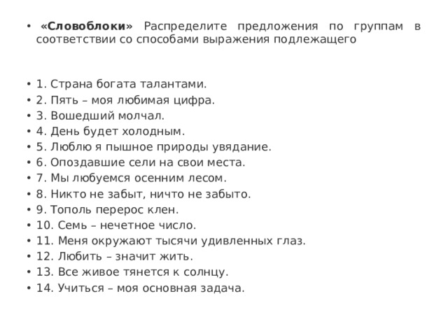   «Словоблоки» Распределите предложения по группам в соответствии со способами выражения подлежащего 1. Страна богата талантами. 2. Пять – моя любимая цифра. 3. Вошедший молчал. 4. День будет холодным. 5. Люблю я пышное природы увядание. 6. Опоздавшие сели на свои места. 7. Мы любуемся осенним лесом. 8. Никто не забыт, ничто не забыто. 9. Тополь перерос клен. 10. Семь – нечетное число. 11. Меня окружают тысячи удивленных глаз. 12. Любить – значит жить. 13. Все живое тянется к солнцу. 14. Учиться – моя основная задача. 