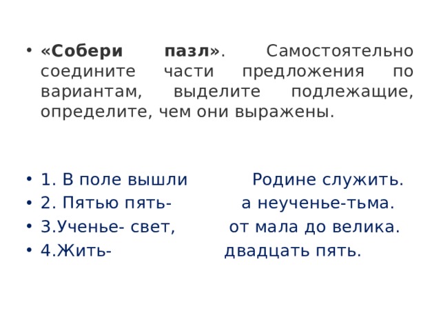 «Собери пазл» . Самостоятельно соедините части предложения по вариантам, выделите подлежащие, определите, чем они выражены.  1. В поле вышли            Родине служить. 2. Пятью пять-             а неученье-тьма. 3.Ученье- свет,          от мала до велика. 4.Жить-   двадцать пять. 