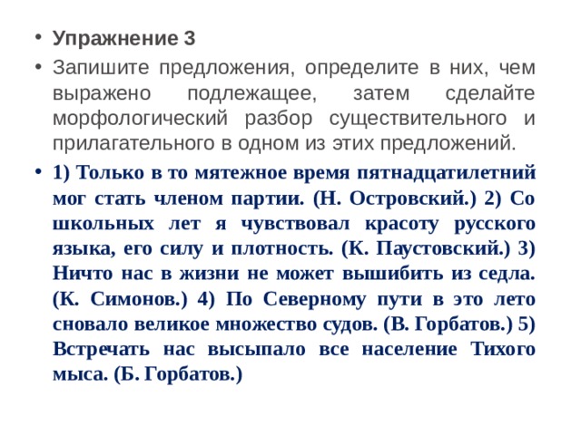 Упражнение 3 Запишите предложения, определите в них, чем выражено подлежащее, затем сделайте морфологический разбор существительного и прилагательного в одном из этих предложений. 1) Только в то мятежное время пятнадцатилетний мог стать членом партии. (Н. Островский.) 2) Со школьных лет я чувствовал красоту русского языка, его силу и плотность. (К. Паустовский.) 3) Ничто нас в жизни не может вышибить из седла. (К. Симонов.) 4) По Северному пути в это лето сновало великое множество судов. (В. Горбатов.) 5) Встречать нас высыпало все население Тихого мыса. (Б. Горбатов.) 