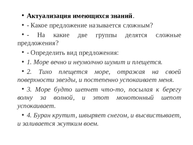 Актуализация имеющихся знаний . - Какое предложение называется сложным? - На какие две группы делятся сложные предложения? - Определить вид предложения: 1. Море вечно и неумолчно шумит и плещется. 2. Тихо плещется море, отражая на своей поверхности звезды, и постепенно успокаивает меня. 3. Море будто шепчет что-то, посылая к берегу волну за волной, и этот монотонный шепот успокаивает. 4. Буран крутит, швыряет снегом, и высвистывает, и заливается жутким воем. 