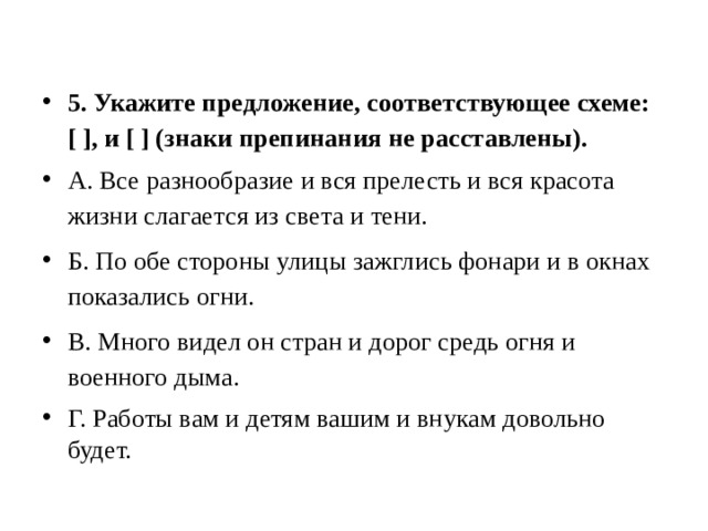 5. Укажите предложение, соответствующее схеме: [ ], и [ ] (знаки препинания не расставлены). А. Все разнообразие и вся прелесть и вся красота жизни слагается из света и тени. Б. По обе стороны улицы зажглись фонари и в окнах показались огни. В. Много видел он стран и дорог средь огня и военного дыма. Г. Работы вам и детям вашим и внукам довольно будет. 