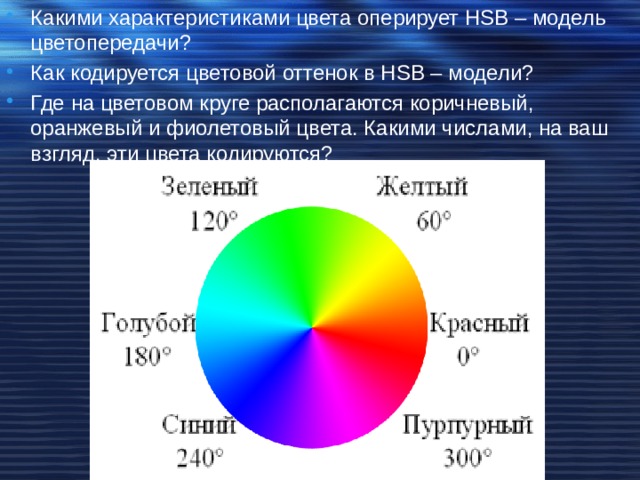 Какими характеристиками цвета оперирует HSB – модель цветопередачи? Как кодируется цветовой оттенок в HSB – модели? Где на цветовом круге располагаются коричневый, оранжевый и фиолетовый цвета. Какими числами, на ваш взгляд, эти цвета кодируются? 