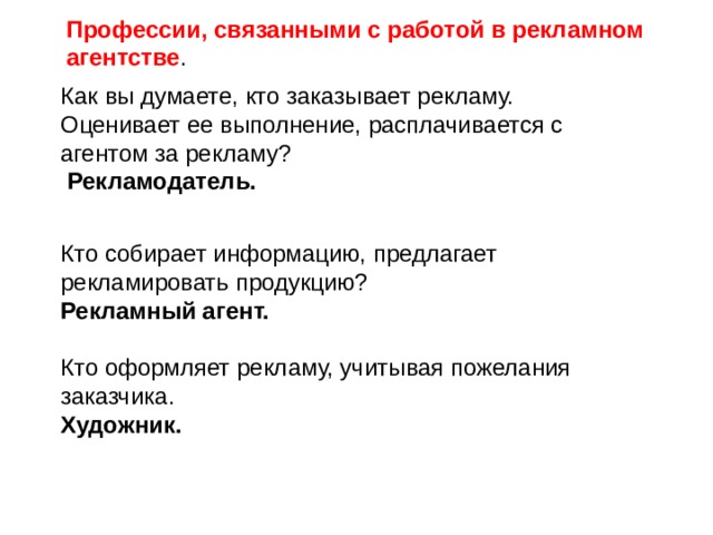 Профессии, связанными с работой в рекламном агентстве . Как вы думаете, кто заказывает рекламу. Оценивает ее выполнение, расплачивается с агентом за рекламу?  Рекламодатель.  Кто собирает информацию, предлагает рекламировать продукцию?  Рекламный агент. Кто оформляет рекламу, учитывая пожелания заказчика. Художник. 