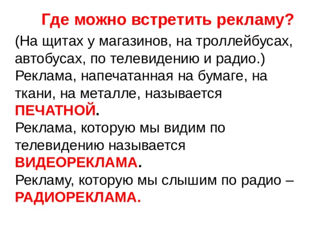 Где можно встретить рекламу? (На щитах у магазинов, на троллейбусах, автобусах, по телевидению и радио.) Реклама, напечатанная на бумаге, на ткани, на металле, называется ПЕЧАТНОЙ . Реклама, которую мы видим по телевидению называется ВИДЕОРЕКЛАМА . Рекламу, которую мы слышим по радио – РАДИОРЕКЛАМА. 