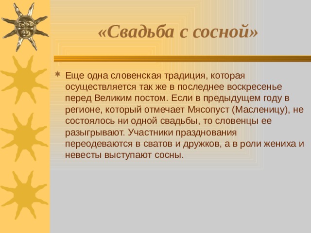 «Свадьба с сосной»  Еще одна словенская традиция, которая осуществляется так же в последнее воскресенье перед Великим постом. Если в предыдущем году в регионе, который отмечает Мясопуст (Масленицу), не состоялось ни одной свадьбы, то словенцы ее разыгрывают. Участники празднования переодеваются в сватов и дружков, а в роли жениха и невесты выступают сосны. 