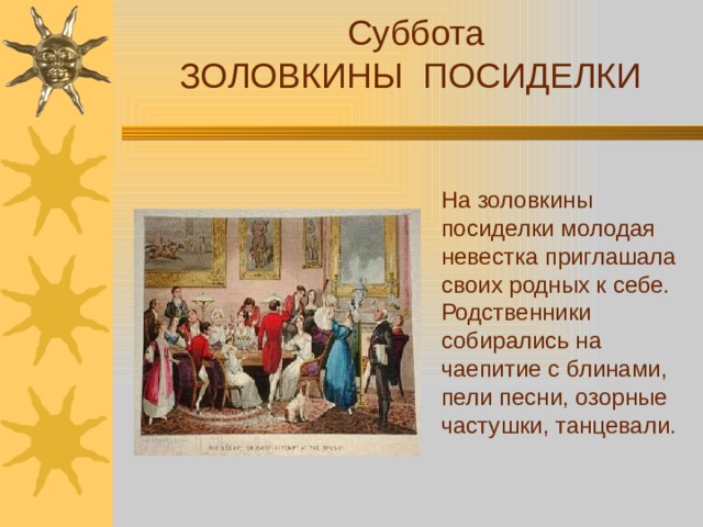  Суббота ЗОЛОВКИНЫ ПОСИДЕЛКИ На золовкины посиделки молодая невестка приглашала своих родных к себе. Родственники собирались на чаепитие с блинами, пели песни, озорные частушки, танцевали. 