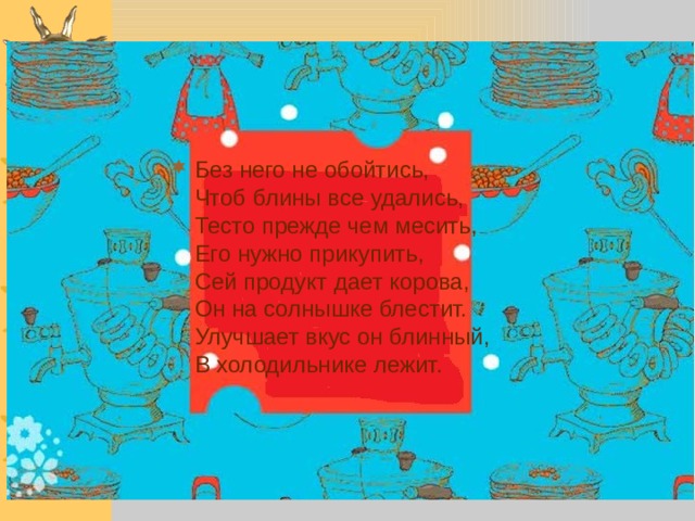 Без него не обойтись,  Чтоб блины все удались,  Тесто прежде чем месить,  Его нужно прикупить,  Сей продукт дает корова,  Он на солнышке блестит.  Улучшает вкус он блинный,  В холодильнике лежит.     