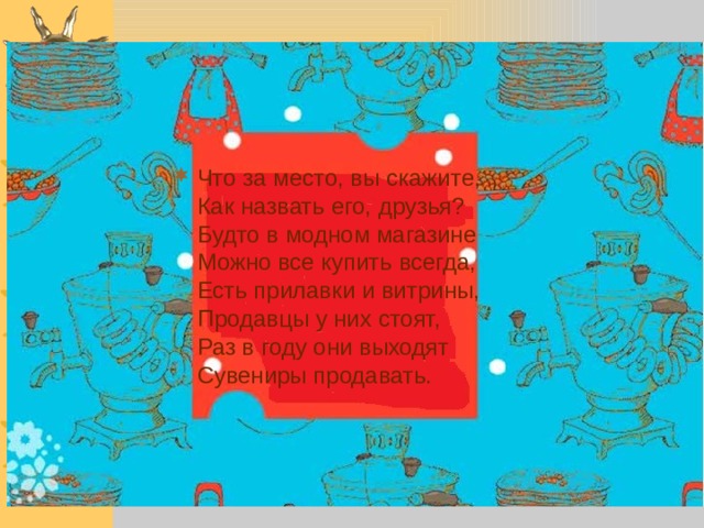 Что за место, вы скажите,  Как назвать его, друзья?  Будто в модном магазине  Можно все купить всегда,  Есть прилавки и витрины,  Продавцы у них стоят,  Раз в году они выходят  Сувениры продавать.     